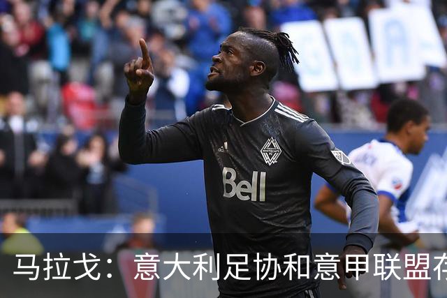 马拉戈：意大利足协和意甲联盟存在冲突 这两个领域必须沟通